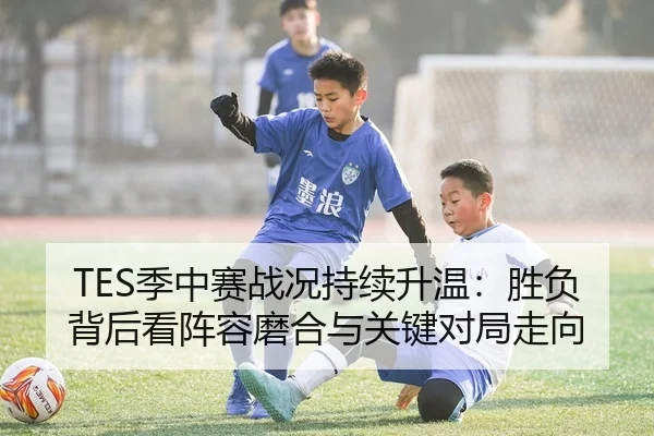 TES季中赛战况持续升温：胜负背后看阵容磨合与关键对局走向